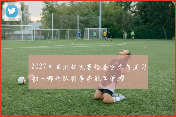 2027年亚洲杯决赛恰逢除夕与正月初一哪两队将争夺冠军荣耀