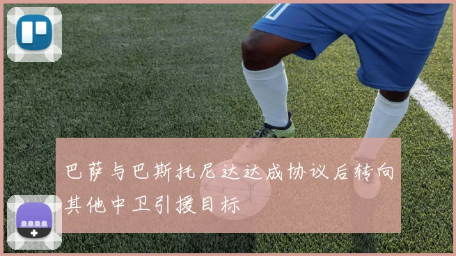 巴萨与巴斯托尼达达成协议后转向其他中卫引援目标