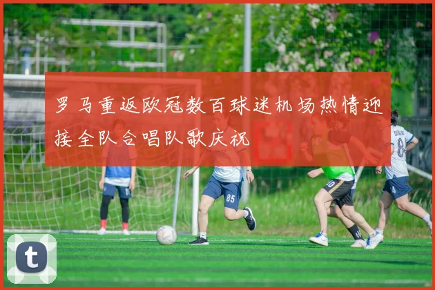 罗马重返欧冠数百球迷机场热情迎接全队合唱队歌庆祝