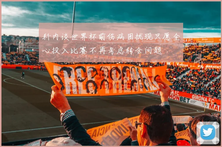 科内谈世界杯前伤病困扰现只愿全心投入比赛不再考虑转会问题