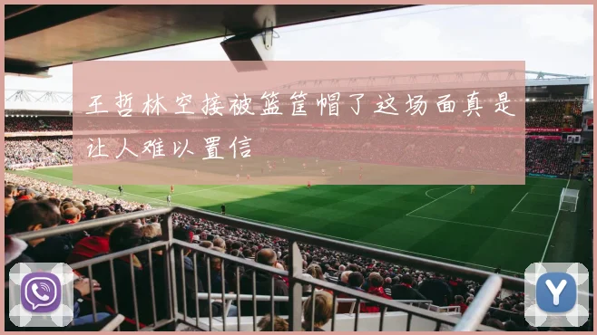 王哲林空接被篮筐帽了这场面真是让人难以置信