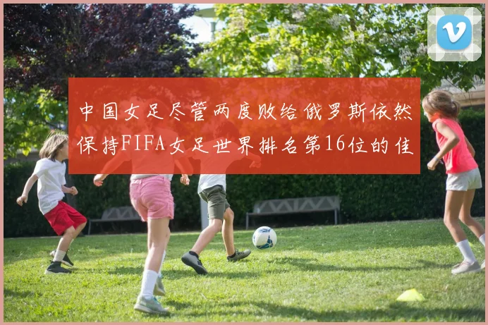 中国女足尽管两度败给俄罗斯依然保持FIFA女足世界排名第16位的佳绩