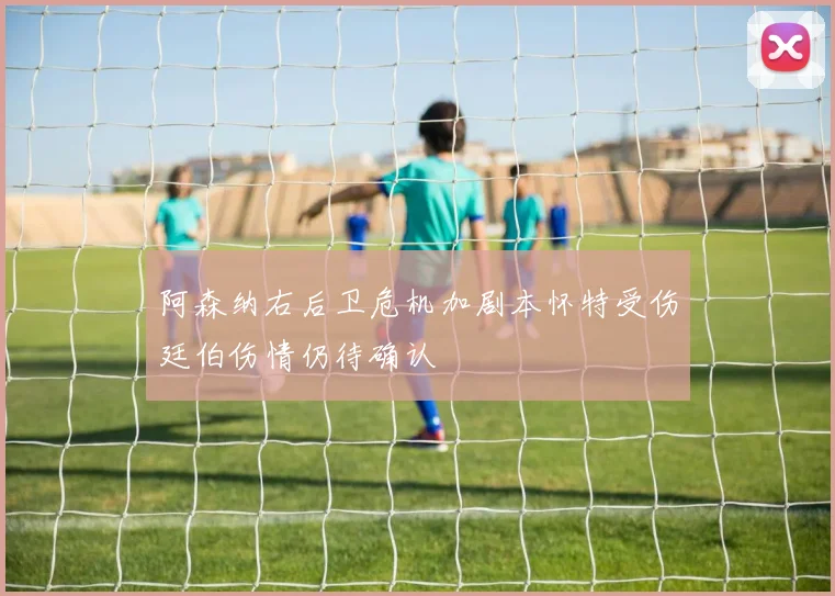 阿森纳右后卫危机加剧本怀特受伤廷伯伤情仍待确认