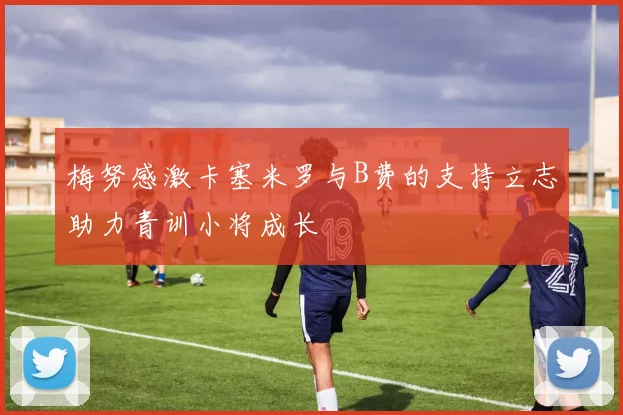 梅努感激卡塞米罗与B费的支持立志助力青训小将成长