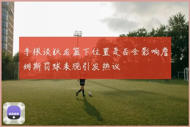 李根谈狄龙篮下位置是否会影响詹姆斯罚球表现引发热议