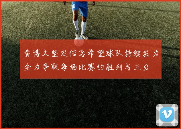 黄博文坚定信念希望球队持续发力全力争取每场比赛的胜利与三分