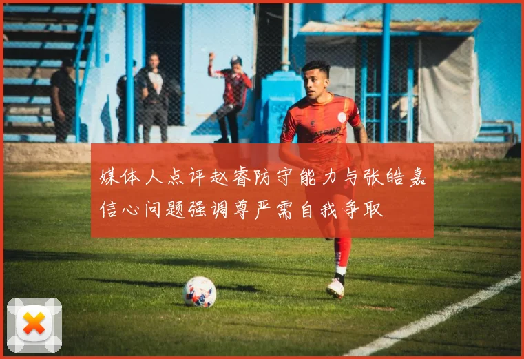 媒体人点评赵睿防守能力与张皓嘉信心问题强调尊严需自我争取
