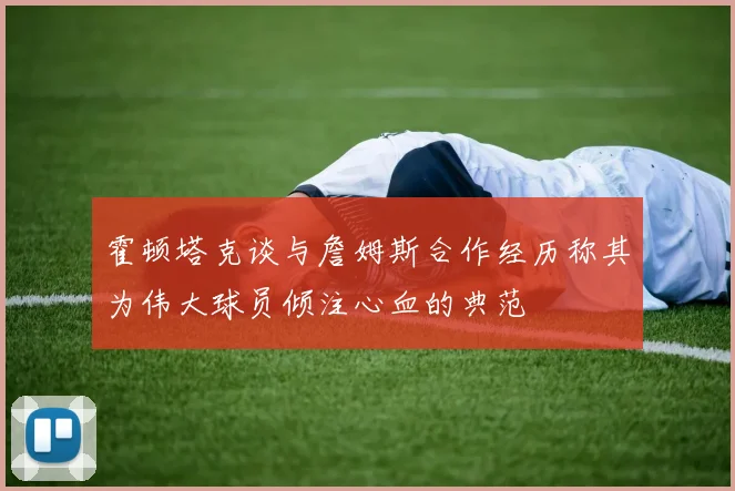 霍顿塔克谈与詹姆斯合作经历称其为伟大球员倾注心血的典范