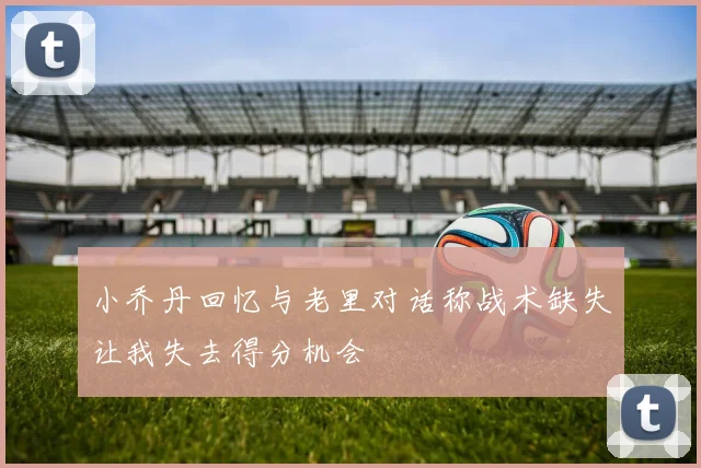 小乔丹回忆与老里对话称战术缺失让我失去得分机会