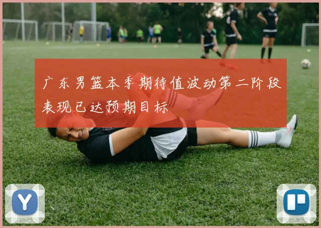 广东男篮本季期待值波动第二阶段表现已达预期目标