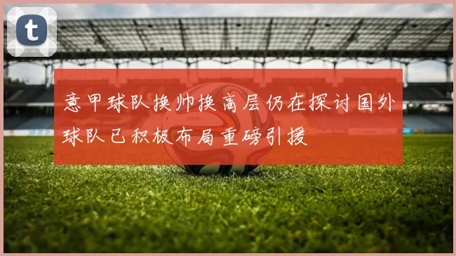 意甲球队换帅换高层仍在探讨国外球队已积极布局重磅引援