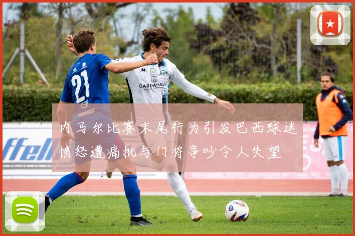 内马尔比赛末尾行为引发巴西球迷愤怒遭痛批与门将争吵令人失望
