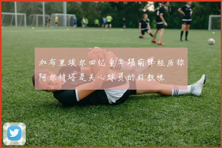 加布里埃尔回忆童年踢前锋经历称阿尔特塔是关心球员的好教练